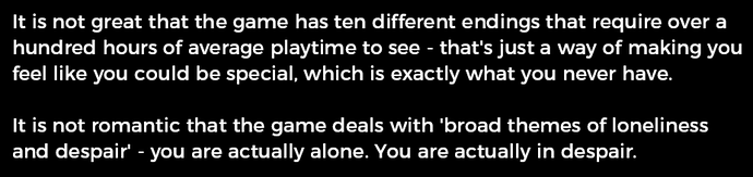 It is not great that the game has ten different endings that require over a hundred hours of average playtime to see - that's just a way of making you feel like you could be special, which is exactly what you never have. It is not romantic that the game deals with 'broad themes of loneliness and despair' - you are actually alone. You are actually in despair.